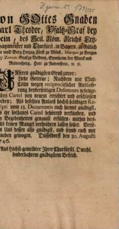 Von Gottes Gnaden Carl Theodor, Pfaltz-Graf bey Rhein, des Heil. Röm. Reichs Erzt-Schatzmeister und Churfürst, in Bayern ... Unseren gnädigsten Gruß zuvor: Liebe Getreue; Nachdem mit Chur-Cölln wegen reciprocirlicher Auslieferung beyderseitigen Deserteurs nebengehendes Cartel von neuem errichtet und geschlossen worden ... : Düsseldorff den 30. Augusti 1746.