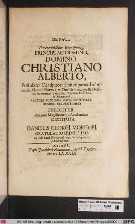 De Pace Reverendissimo Serenissimoq[ue] Principi Ac Domino, Domino Christiano Alberto ... Heredi Norwagiæ, Duci Schleswigæ & Holsatiæ ... Rectori Academiæ Magnificentisimo ... Feliciter durante Magistratu suo Academico Restituta Danielis Georgi[i] Morhofi[i] Gratulatio Humillima In Æde Sacrâ Nicolaitanâ ... publicè recitata