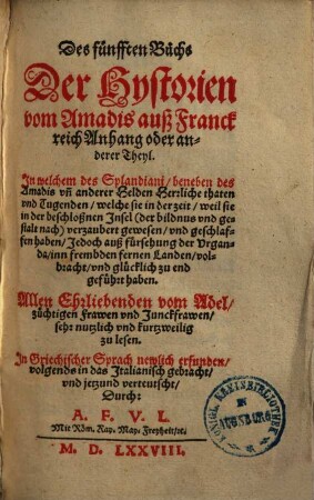 Des fünfften Buchs || Der Hystorien || vom Amadis auß Franck || reich Anhang oder an- || derer Theyl. || In welchem des Splandiani/ beneben des || Amadis vn[d] anderer Helden Herrliche thaten || vnd Tugenden ... In Griechischer Sprach newlich erfunden/ || volgends in das Italianisch gebracht/ || vnd jetzund verteutscht/ || durch A. F. V. L. ||