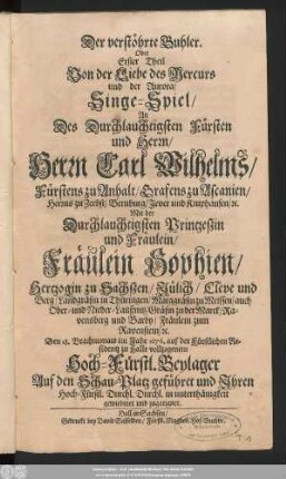 Der verstöhrte Buhler. Oder Erster Theil Von der Liebe des Mercurs und der Aurora : Singe-Spiel/ An Des Durchlauchtigsten Fürsten und Herrn/ Herrn Carl Wilhelms/ Fürstens zu Anhalt ... Mit der Durchlauchtigsten Printzeßin und Fräulein/ Fräulein Sophien/ Hertzogin zu Sachßen/ ... Den 18. Brachmonats im Jahr 1676. auf der Fürstlichen Residentz zu Halle vollzogenem Hoch-Fürstl. Beylager Auf den Schau-Platz geführet und Ihren Hoch-Fürstl. Durchl. Durchl. in unterthänigkeit gewiedmet und zugeeignet