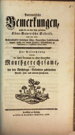 Patriotische Bemerkungen, gegen die an das Licht getrettene Chur-Bayerische Schrift, unter dem Titel: Rechtmäßigkeit derjenigen Chur-Bayerischen Landesverordnungen, welche von einigen Comitial-Gesandschaften zu Regensburg [et]c. [et]c. angefochten werden wollen : Zur Beleuchtung sowohl der ächten Verhältniß der Chur-Bayerischen Mauthgerechtsame, als auch der Reichstags-Gesandten zustehenden Mauth- Zoll- und anderen Freyheiten