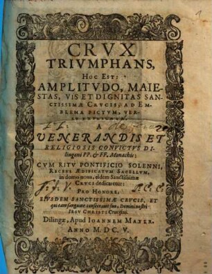 Crvx Trivmphans : Hoc Est: Amplitvdo, Maiestas, Vis Et Dignitas Sanctissimae Crvcis; Ad Emblema Pictvm, Versv Explicata ; A Venerandis Et Religiosis Convictvs Dilingani P.P. et F.F. Monachis ; Cvm Ritv Pontificio Solenni, Recens Aedificatvm Sacellvm, in domo noua, eidem Sanctissimae Crvci dedicaretur ...
