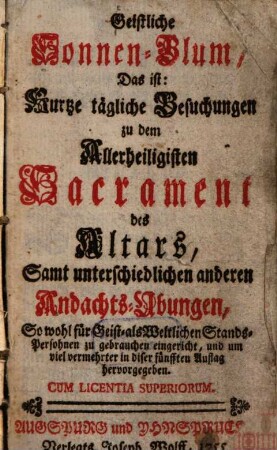 Geistliche Sonnen-Blum : Das ist: Kurtze tägliche Besuchungen zu d. allerheiligsten Sakrament des Altars, samt unterschiedlichen anderen Andachts-Übungen, sowohl f. geist- als weltlichen Stands-Personen zu gebrauchen eingericht