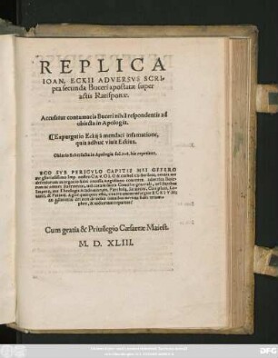 REPLICA || IOAN. ECKII ADVERSVS SCRI=||pta secunda Buceri apostatae super || actis Ratisponae.|| Accusatur contumatia Buceri nihil respondentis ad || obiecta in Apologia.|| Expurgatio Eckij a mendaci infamatione,|| quia adhuc viuit Eckius.|| Oblatio Eckij facta in Apologia fol. 108. hic repetitur.|| ... ||