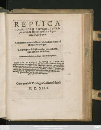 REPLICA || IOAN. ECKII ADVERSVS SCRI=||pta secunda Buceri apostatae super || actis Ratisponae.|| Accusatur contumatia Buceri nihil respondentis ad || obiecta in Apologia.|| Expurgatio Eckij a mendaci infamatione,|| quia adhuc viuit Eckius.|| Oblatio Eckij facta in Apologia fol. 108. hic repetitur.|| ... ||