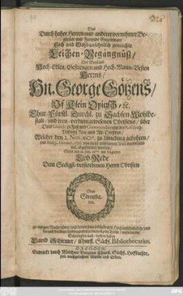 Das Durch hoher Herren und anderer vornehmer Begleiter und Freunde Gegenwart Hoch und Wohl-ansehnlich gemachte Leichen-Begängnüß/ Des ... Hn. George Götzens/ Uf Klein Opitzsch/ [et]c. Chur-Fürstl. Durchl. zu Sachsen Wohlbestalt- und treu-verdientgewesenen Obristens ... Welcher den 2. Nov. 1607. zu Lüneburg gebohren/ und den 19. Decemb. 1676 von dieser mühsamen Welt wiederumb seel. abgefordert worden