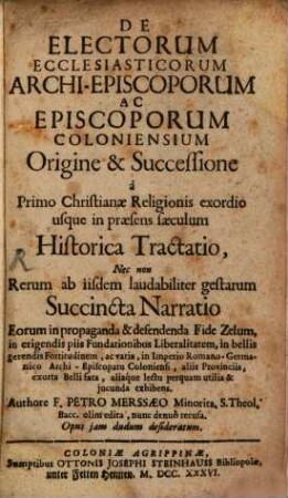 De Electorum Ecclesiasticorum Archi-Episcoporum ac Episcoporum Coloniensium Origine & Successione : a Primo Christianae Religionis exordio usque in praesens saeculum Historica Tractatio, Nec non Rerum ab iisdem laudabiliter gestarum Succincta Narrratio ...