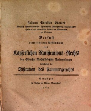 Johann Stephan Pütters Königlich Großbritannischen Churfürstlich Braunschweig-Lüneburgischen Hofrats und ordentlichen Lehrers des Staatsrechts zu Göttingen Versuch einer richtigen Bestimmung des kayserlichen Ratifications-Rechts bey Schlüssen Reichsständischer Versammlungen insonderheit der Visitation des Cammergerichts