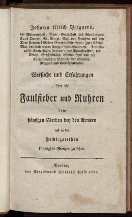 Johann Ulrich Bilguers, der Weltweisheit, Arznei-Gelahrheit und Wundarznei-Kunst Doctor ... Versuche und Erfahrungen über die Faulfieber und Ruhren : dem häufigen Sterben bey den Armeen und in den Feldlazarethen künftighin Grenzen zu setzen.