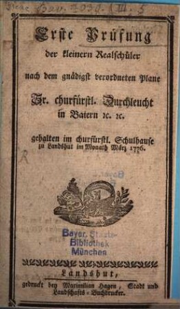 Erste Prüfung der kleinern Realschüler nach dem gnädigst verordneten Plane Sr. churfürstl. Duchleucht in Baiern [et]c. [et]c. gehalten im churfürstl. Schulhause zu Landshut im Monath März 1776