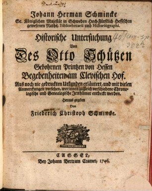 Johann Herman Schmincke Sr. Königlichen Majestät in Schweden Hoch-Fürstlich Hessischen gewesenen Raths, Bibliothecarii und Historiographi. Historische Untersuchung Von Des Otto Schützen, Gebohrnen Printzen von Hessen, Begebenheiten am Clevischen Hof : Aus noch nie gedruckten Urkunden erläutert, und mit vielen Anmerckungen versehen, worinnen zugleich verschiedene Chronologische und Genealogische Irrthümer entdeckt werden