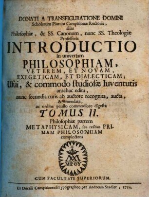 Donati A Transfiguratione Domini Scholarum Piarum Campidonæ Rectoris, alias Philosophiæ, & Ss. Canonum, nunc Ss. Theologiæ Professoris Introductio In universam Philosophiam, Veterem, Et Novam, Exegeticam, Et Dialecticam : Usui, & commodo studiosæ Iuventutis antehac edita, 2. Philosophiae partem Metaphysicam ... complectens