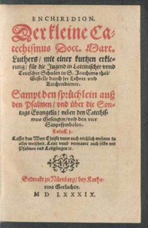 ENCHIRIDION.|| Der kleine Ca=||techismus Doct. Mart.|| Luthers, mit einer kurtzen erkle=||rung, für die Jugend in Lateinischer vnnd || Teutscher Schulen in S.Joachims thal,|| Gestellt durch jre Lehrer vnd || Kirchendiener || Sampt den sprüchlein auß || den Psalmen, vnd über die Son=||tags Evangelia, neben den Catechis=||mus Gesengen, vnd den vier || Hauptsymbolen.|| ... ||