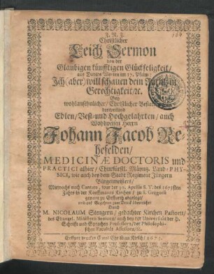 Christlicher Leich Sermon von der Glaubigen künfftigen Glückseligkeit/ aus Davids Worten im 17. Psalm: Ich (aber) will schauen dein Antlitz in Gerechtigkeit/ [et]c. : Bey ... Bestattung des ... Herrn Johann Jacob Rehefelden/ Medicinae Doctoris und Practici alhier/ Churfürstl. Mäyntz. Land-Physici, wie auch bey dem Stadt Regiment Jüngern Bürgermeisters/ Mitwochs nach Cantate, war der 30. Aprilis S. V. des 1673sten Jahrs in der Kauffmanns Kirchen ... zu Erffurth abgelegt/ und auf Begehren zum Druck überreichet