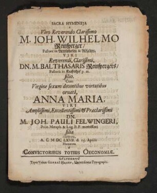 Sacra Hymeneia a Viro Reverendo Clarissimo M. Joh. Wilhelmo Reinsperger/ Pastore in Artelshofen & Alfalter. Viri ... Dn. M. Balthasaris Reinspergers/ Pastoris in Krafftshof p.m. filio. Cum Virgine ... Anna Maria, Viri ... Dn. M. Joh. Pauli Felwingeri, Polit. Metaph. & Log. P.P. meritissimi filia celebrata, A. C. MDCLXVII. d. 15. Aprilis Honorata