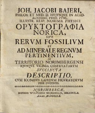 Joh. Jacobi Bajeri, Philos. Et Med. D. Hvjvsqve In Acad. Altdorf. Prof. Pvbl. ... Oryktographia Norica, Sive Rervm Fossilivm Et Ad Minerale Regnvm Pertinentivm, In Territorio Norimbergensi Ejvsqve Vicinia Observatarvm Svccincta Descriptio : Cvm Iconibvs Lapidvm Figvratorvm Fere Dvcentis