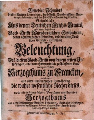 Benedict Schmidts beyder Rechten Licentiaten, Hochfürstl. Bambergischen Regierungs-Advocaten, auch des Fränckischen Crayses Registranten, Gründliche Aus denen Teutschen Reichs-Staats, und denen besonderen Hoch-Stifft Würtzburgischen Geschichten, denen ohnlaugbahren Urkunden, und der alten Teutschen Gerichts-Verfassung erleuterte Beleuchtung, Des, diesem Hoch-Stifft von seinem ersten Ursprung an, in einem ohnverneinlich geschlossenen Land competirenden Herzogthums zu Francken : worinnen aus einer umständlichen Bewährung die wahre wesentliche Rechte dieses, theils noch nie in seinen ächten Vorzügen anerkannten Herzogthums aus unwiderleglichen Gründen behauptet, theils aber die Gegnerisch- von verschiedenen Privatis eingeworffene Zweiffel standhaft abgefertiget worden