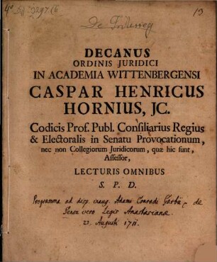 Decanus Ordinis Juridici In Academia Wittenbergensi Caspar Henricus Hornius, JC. Codicis Prof. Publ. Consiliarius Regius, & Electoralis in Senatu Provocationum, nec non Collegiorum Juridicorum, quae hic sunt, Assessor, Lecturis Omnibus S. P. D. : [P. P. XII. p. Trinit. MDCCLI.]