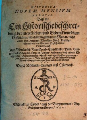 Historica Novem Mensium Relatio : Daß ist, Ein Historische beschreibung der mercklichen und Gedenckwurdigen Geschichten, so sich die negsten neun Monat, nicht allein jhm Heyligen Römischen Reich Teutscher Nation, und dem Vhralten Ertzstifft Cölln, Sonder auch Jhm Niderlandt, Franckreich, Engellandt, Poln ... und andern Königreichen ... zugetragen, vom Junio des 1590. Jahr an, biß auff jetzt Ablauffendts Monat Martij dises gegenwurtigen Jars ... 1591