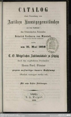 Catalog einer Sammlung von antiken Kunstgegenständen aus dem Nachlasse des orientalischen Reisenden Heinrich Freiherrn von Minutoli, Königl. Preuss. General-Lieutenant, welche am 31. Mai 1858 im T. O. Weigel'schen Auktionslokale zu Leipzig durch den verpflichteten Proclamator Herrn Ferd. Förster gegen sofortige baare Zahlung öffentlich versteigert werden soll