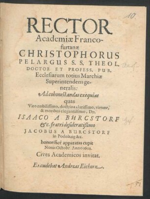 Rector Academiae Francofurtanae Christophorus Pelargus S.S. Theol. Doctor Et Profess. Pub. Ecclesiarum totius Marchiae Superintendens generalis: Ad cohonestandas exequias quas ... Dn. Isaaco A Burcstorf &c. fratri ... Jacobus A Burcstorf in Podöltzig &c. honorifice apparatas cupit Nonis Octobr. Anno 1608. Cives Academicos invitat