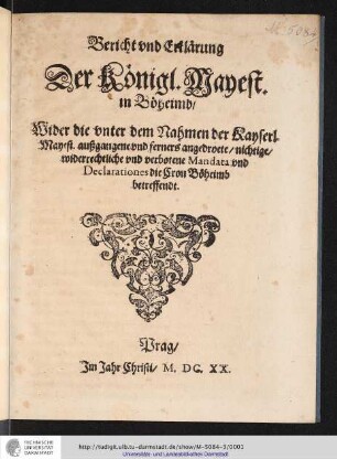 Bericht und Erklärung Der Königl. Mayest. in Böheimb/ Wider die unter dem Nahmen der Kayserl. Mayest. außgangene und ferners angedroete/ nichtige/ widerrechtliche und verbotene Mandata und Declarationes die Cron Böheimb betreffendt / [Wir Friedrich/ von Gottes Gnaden/ König zu Böheim/ Pfaltzgraff bey Rhein/ unnd Churfürst ...]