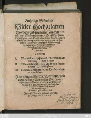 Einhellige Bekentnis || Vieler Hochgelarten || Theologen vnd fürnemer Kirchen/ in || etlichen Fürstenthumen/ Graffschafften/|| Hohenschulen/ vnd Stedten der Alten Augspurgischen || Confession/ Wie sie dieselbe aus wolgegründter Lere || Gottes Worts/ vnd Schrifften Lutheri/ auff || begeren etlicher Hohen Potentaten/ in || offenem Drucke verschienens 1571.|| Jars nach einander || gethan/|| Von dem || I. Newen Catechissmo/ der Newen Wit=||tenberger/ Vnd von jrer ||II. Newen Grundfeste/ Auch von jhrem || darauff beschlossenem || III. Newen Bekendtnis/ zu Dressden den || 10. Octobris/ etc.|| Zum nötigen Bericht/ Warnung/ vnd || widerlegung der Caluinischen Sacrament=||schwermerey ... || Trewlich geschrieben/ vnd || Jtzt auffs New also zusamen gedruckt/||