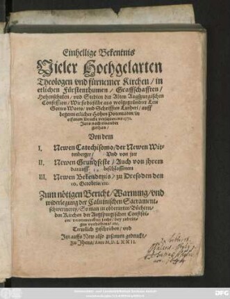 Einhellige Bekentnis || Vieler Hochgelarten || Theologen vnd fürnemer Kirchen/ in || etlichen Fürstenthumen/ Graffschafften/|| Hohenschulen/ vnd Stedten der Alten Augspurgischen || Confession/ Wie sie dieselbe aus wolgegründter Lere || Gottes Worts/ vnd Schrifften Lutheri/ auff || begeren etlicher Hohen Potentaten/ in || offenem Drucke verschienens 1571.|| Jars nach einander || gethan/|| Von dem || I. Newen Catechissmo/ der Newen Wit=||tenberger/ Vnd von jrer ||II. Newen Grundfeste/ Auch von jhrem || darauff beschlossenem || III. Newen Bekendtnis/ zu Dressden den || 10. Octobris/ etc.|| Zum nötigen Bericht/ Warnung/ vnd || widerlegung der Caluinischen Sacrament=||schwermerey ... || Trewlich geschrieben/ vnd || Jtzt auffs New also zusamen gedruckt/||