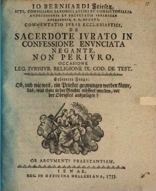 Io. Bernhardi Friesen, ICti, Consiliarii Saxonici Avlici Et Consistorialis, Antecessoris Et Facvlatis Ivridicae Adsessoris, T.T. Decani, Commentatio Ivris Ecclesiastici, De Sacerdote Ivrato In Confessione Envnciata Negante, Non Perivro : Occasione Leg. Ivrisivr. Religione IX. Cod. De Test. Erörterte Frage: Ob, und wie weit, ein Priester gezwungen werden könne, das, was ihme in der Beichte eröffnet worden, vor der Obrigkeit auszusagen?