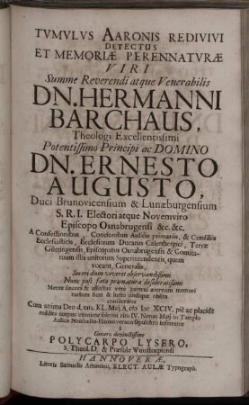 Tumulus Aaronis Redivivi Detectus Et Memoriae Perennaturae Viri ... Dn. Hermanni Barchaus, Theologi Excellentissimi ... Dn. Ernesto Augusto, Duci Brunovicensium & Lunaeburgensium ... A Confessionibus, Concionibus Aulicis primariis, & Consiliis Ecclesiasticis, Ecclesiarum Ducatus Calenbergici, Terrae Göttingensis, Episcopatus Osnabrugensis & Comitatuum illis unitorum Superintendentis, quem vocant, Generalis, Soceri dum viveret observandißimi Nunc post fata praematura desideratißimi Mente sincera & affectus vere paterni aeternum memori turbata licet & luctu undique obsita consecratus Cum anima Deo d. XIII. Kl. Mai. A. MDCXCIV. pie ac placide reddita corpus exanime solenni ritu IV. Nonas Maii ... inferretur / a Genero devinctissimo Polycarpo Lysero ...