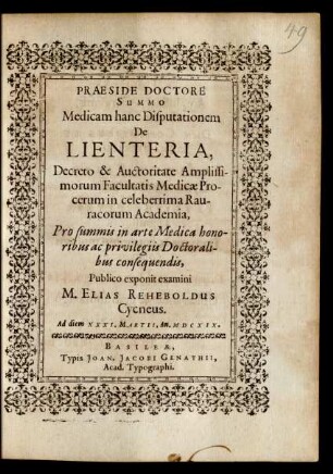 Medicam hanc Disputationem De Lienteria, Decreto & Auctoritate ... Facultatis Medicae Procerum in celeberrima Rauracorum Academia, Pro summis in arte Medica honoribus ac privilegiis Doctoralibus consequendis, Publico exponit examini M. Elias Reheboldus Cycneus. Ad diem XXXI. Martii, An. MDCXIX.
