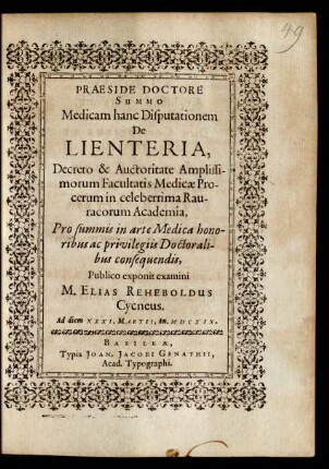 Medicam hanc Disputationem De Lienteria, Decreto & Auctoritate ... Facultatis Medicae Procerum in celeberrima Rauracorum Academia, Pro summis in arte Medica honoribus ac privilegiis Doctoralibus consequendis, Publico exponit examini M. Elias Reheboldus Cycneus. Ad diem XXXI. Martii, An. MDCXIX.
