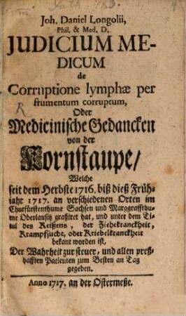 Joh. Daniel Longolii, Phil. & Med. D. Judicium Medicum de Corruptione lymphæ per frumentum corruptum, Oder Medicinische Gedancken von der Kornstaupe, Welche seit dem Herbste 1716. biß dieß Frühjahr 1717. an verschiedenen Orten im Churfürstenthume Sachsen und Marggraffthume Oberlausitz graßiret hat, und unter dem Titul des Reißens, der Ziehekranckheit, Krampfsucht, oder Kriebelkranckheit bekannt worden ist, Der Wahrheit zur steuer, und allen preßhafften Patienten zum Besten an Tag gegeben