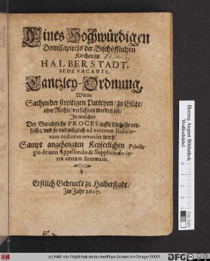 Eines Hochwürdigen DomCapitels der Bischöfflichen Kirchen zu Halberstadt. Sede Vacante. Cantzley-Ordnung. Wie in Sachen der streitigen Parteyen/ zu Güte/ oder Rechte/ verfahren werden sol : In welcher Der Gerichtliche Proces auffs kürtzeste verfasset/ und ... ad veterem Iudiciorum ordinem revocirt wird ; [Geben in unser Stadt Halberstadt/ den 1. April. Anno 1615.]