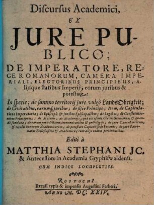 Discursus Academici, Ex Jure Publico; De Imperatore, Rege Romanorum, Camera Imperiali, Electoribus Principibus, Alijsque statibus Imperij, eorum juribus & potestate, [1]. In specie; de summo territorij jure, vulgo LandsObrigkeit; de Civitatibus, earumq[ue] juribus; de fisco Principis; Item, de Capitulatione Imperatoria; de Episcopis & juribus Episcopalibus; de Legibus; de Constitutionibus Principum; de Statutis; de Academiis, qua occasione illae in Germania, & quando fundatae; de earum jurisdictione, immunitatibus & privilegiis; de jure Cancellariorum, & titulis honorum Academicorum; de potestate Capituli sede vacante; de jure Patronatus Ecclesiastico & Academico; cum alijs eodem pertinentibus : Cum Indice Locupletiss.