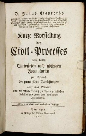 D. Justus Claproths ordentlichen Lehrers der Rechte, ausserordentlichen Beysitzers der Juristen-Facultät auf der ... Georg-Augustus-Universität ... Kurze Vorstellung des Civil-Processes : nebst denen Entwürfen und nöthigen Formularien zum Gebrauch der practischen Vorlesungen ; nebst einer Vorrede: von der Vorbereitung zu denen practischen Arbeiten und denen dazu diensahmen Hülfsmitteln