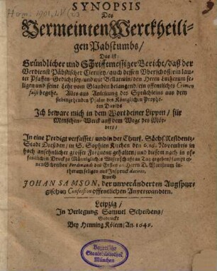 Synopsis Des Vermeinten Werckheiligen Pabstumbs, Das ist: Gründlicher und Schrifftmessiger Bericht, daß der Verdienst Päbstischer Clerisey, auch dessen Vberschoß, ein lauter Pfaffen-Gedicht sey, und wie Bellarmin den Herrn Lutherum seligen und seine Lehr vom Glauben belangend, ein offentliches Crimen falsi begehe : Alles aus Anleitung des Sprüchleins aus dem siebenzehenden Psalm des Königlichen Propheten Davids Jch beware mich in dem Wort deiner Lippen, für Menschen-Werck auff dem Wege des Mörders, Jn eine Predigt verfasset, und in der Churf. Sächs. Residentz-Stadt Dreßden, in S. Sophien Kirchen den 6. 16. Novembris in hoch ansehnlicher grosser Frequentz gehalten, und diesem nach in offentlichen Druck zu Männigliches Wissenschafft an Tag gegeben, sampt einen Schreiben Ferdinandi des Ersten an Herrn D. Martinum Lutherum seligen aus Jnspruck datiret