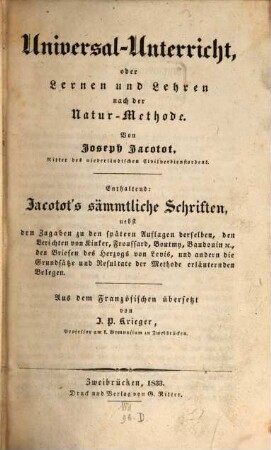 Universal-Unterricht, oder Lernen und Lehren nach der Natur-Methode : enthaltend: Jacotot's sämmtliche Schriften, nebst den Zugaben zu den spätern Auflagen derselben, den Berichten von Kinker, Froussard, Boutmy, Baudouin etc., den Briefen des Herzogs von Levis, und andern die Grundsätze und Resultate der Methode erläuternden Belegen