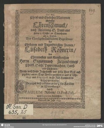 Christ- und Ehelicher Matronen schönster Ehrenschmuck, nach Anleitung S. Pauli aus seiner 1. Epistel an Timotheum am 2. Capitel. Bey Christgebräuchlichem Begräbnis, der Ehrbaren und Tugendreichen Frauen, Elisabeth Röhnerin, des Ehrenvesten und Kunstreichen Herrn Sigismund Ziegenbeines, Churfl. Sächs. Papiermachers, Hauß- und Ehefrauen: Welche in CHristo, sanfft und seelig ihren Geist auffgegeben, am 10. Tage Aprilis, zwischen 10 und 11 Uhr, 148. und d. 14 ejusd. in ihr Ruh-Kämmerlein beygesetzet worden