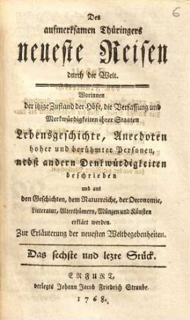 Des aufmerksamen Thüringers neueste Reisen durch die Welt : Worinnen der itzige Zustand der Höfe, die Verfassung und Merkwürdigkeiten ihrer Staaten, Lebens-Geschichte, Anecdoten hoher und berühmter Personen, nebst andern Denkwürdigkeiten beschrieben und aus den Geschichten, dem Natur-Reiche, der Oeconomie, Litteratur, Alterthümer, Münzen und Künsten erklärt werden ; Zur Erläuterung der neuesten Weltbegebenheiten, 6