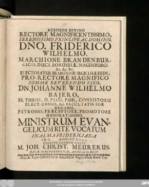 Auspicio Divino Rectore Magnificentissimo, Serenissimo Principe Ac Domino, Dno. Friderico Wilhelmo, Marchione Brandenburgico ... Pro-Rectore ... Dn. Johanne Wilhelmo Baiero ... Promotore Honoratissimo. Ministrum Evangelicum Rite Vocatum In Alma Fridericiana Ad D. August. h.l.q.c. Publico Examini Sistit M. Joh. Christ. Meurerus. Halae Magdeburgicae, Anno MDCXCIV.