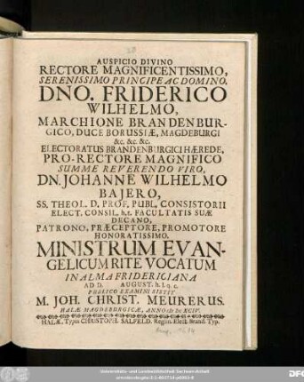 Auspicio Divino Rectore Magnificentissimo, Serenissimo Principe Ac Domino, Dno. Friderico Wilhelmo, Marchione Brandenburgico ... Pro-Rectore ... Dn. Johanne Wilhelmo Baiero ... Promotore Honoratissimo. Ministrum Evangelicum Rite Vocatum In Alma Fridericiana Ad D. August. h.l.q.c. Publico Examini Sistit M. Joh. Christ. Meurerus. Halae Magdeburgicae, Anno MDCXCIV.