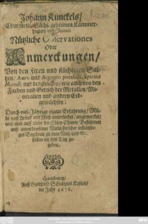 Johann Kunckels/ Churfürstl. Sächs. geheimen Kammerdieners und Chimici Nützliche Observationes Oder Anmerckungen/ Von den Fixen und flüchtigen Saltzen/ Auro und Argento potabili, Spiritu Mundi und dergleichen/ wie auch von den Farben und Geruch der Metallen/ Mineralien und andern Erdgewächsen : Durch viel-Jährige eigene Erfahrung ... an den Tag gegeben