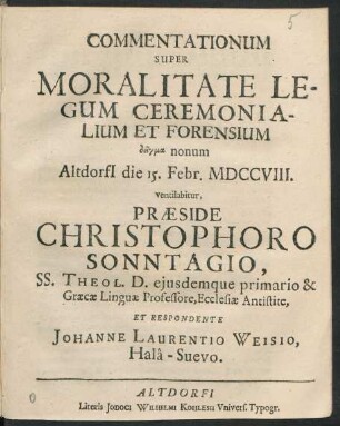 Commentationum Super Moralitate Legum Ceremonialium Et Forensium deigma nonum Altdorfi[i] die 15. Febr. MDCCVIII. ventilabitur, Præside Christophoro Sonntagio, SS. Theol. D. eiusdemque primario & Græcæ Linguæ Professore, Ecclesiæ Antistite, Et Respondente Johanne Laurentio Weisio, Halâ-Suevo