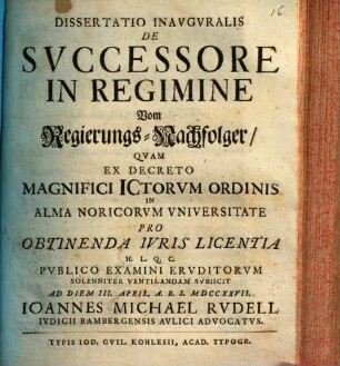 Dissertatio Inavgvralis De Svccessore In Regimine, Vom Regierungs-Nachfolger : Qvam Ex Decreto Magnifici Ictorvm Ordinis In Alma Noricorvm Vniversitate Pro Obtinenda Ivris Licentia H.L.Q.C. Pvblico Examini Ervditorvm Solenniter Ventilandam Svbiicit Ad Diem III. April. A.R.S. MDCCXXVII.