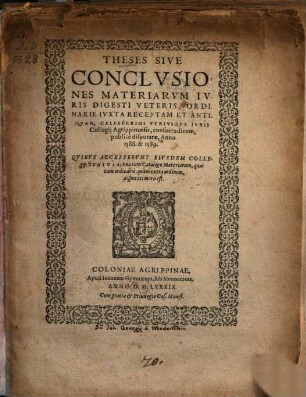 Theses sive conclusiones materiarum iuris Digesti veteris, ordinarie iuxta receptam et antiquam, celeberrimi utriusque Iuris Collegii Agrippinensis, consuetudinem, publice disputatae, anno 1588 & 1589 : quibus accesserunt eiusdem collegii Statuta, una cum Catalogo materiarum, quas tam ordinarie, quam extra ordinem disputari moris est