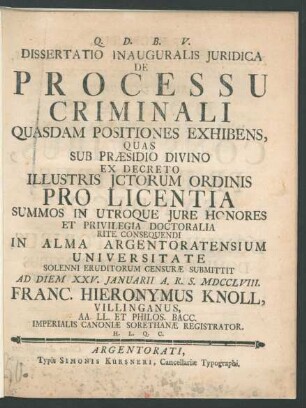 Dissertatio Inauguralis Iuridica De Processu Criminali Quasdam Positiones Exhibens : Quas Sub Præsidio Divino Ex Decreto Illustris Ictorum Ordinis Pro Litentia Summos In Utroque Iure Honores Et Privilegia Doctoralia Rite Consequendi In Alma Argentoratensium Universitate Solenni Eruditorum Censuræ Submittit Ad Diem XXV. Ianuarii A. R. S. MDCCLVIII. Franc. Hieronymus Knoll, Villinganus, AA. LL. Et Philos. Bacc. Imperialis Canoniæ Sorethanæ Registrator