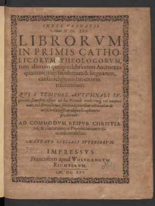 Index Vernalis Anni M.DC.XVI. Librorum In Primis Catholicorum Theologorum, tum aliorum quoq[ue] celebriorum Auctorum quarumcunq[ue] facultatum & linguarum, causas religionis tamen non tractantium. Qui A Tempore Autumnali Superioris semestris usque ad hoc Vernale undecumq[ue] vel omnino novi, vel denuo forma, seu loco a prioribus editionibus diversi, vel accessione aliqua locupletiores prodierunt: Ad Commodum Reipub. Christianae, & plærarumque Provinciarum utilitatem confectus