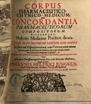 Corpus pharmaceutico-chymico-medicum : sive concordantia pharmaceuticorum compositorum discordans ; modernis medicinae practicis dicata ; quippe in ea invenient tantum non omnia notissimorum dispensatoriorum, tam veterum nunc minus consueta, quam & recentiorum hodierno die magis usualia composita, juxta morborum seriem ita disposita, ut uberrima inde pateat & in promptu sit materia medica cujusvis genio nata
