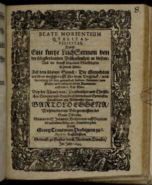 Beate Morientium Qualitas - Felicitas. Das ist: Eine kurtze LeichSermon von der seligsterbenden Beschaffenheit in diesem; Und der drauff folgenden Glückseligkeit in jenem Leben; Auß dem schönen Spruch: Die Gerechten werden weggerafft für dem Unglück/ und die richtig für sich gewandelt haben/ kommen zum Friede/ und ruhen in ihren Kammern/ auß dem 56. Cap. Esaiae. : Bey der ... Sepultur und Begräbniß des ... Bartold Eggena/ Wohlverdienten Bürgermeisters der Stadt Osteroda. Gehalten in S. Johannis Kirchen/ und auff Begehren der gesambten Erben zum Druck übergeben